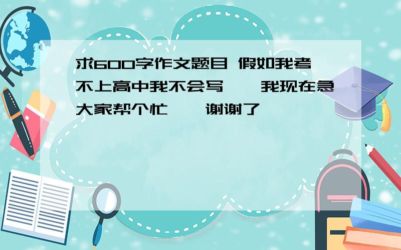 求600字作文题目 假如我考不上高中我不会写``我现在急大家帮个忙``谢谢了``