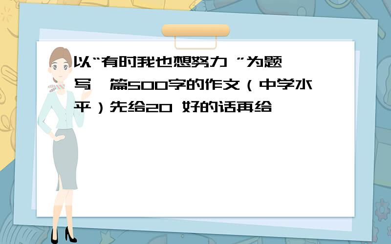 以“有时我也想努力 ”为题,写一篇500字的作文（中学水平）先给20 好的话再给