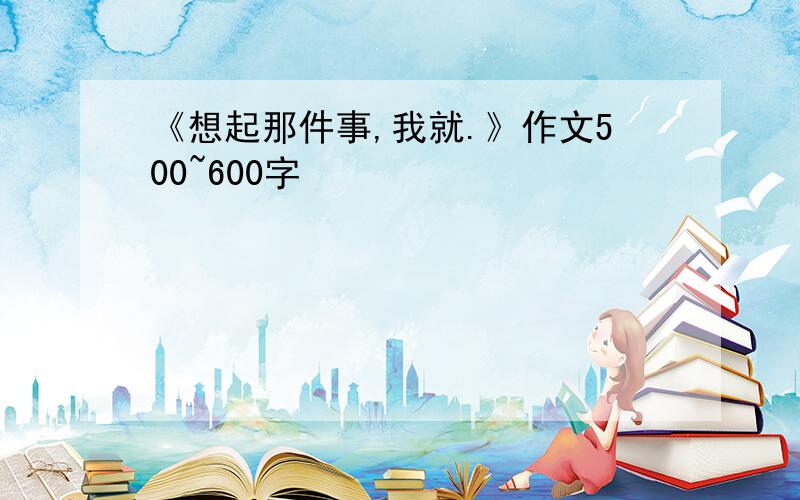 《想起那件事,我就.》作文500~600字