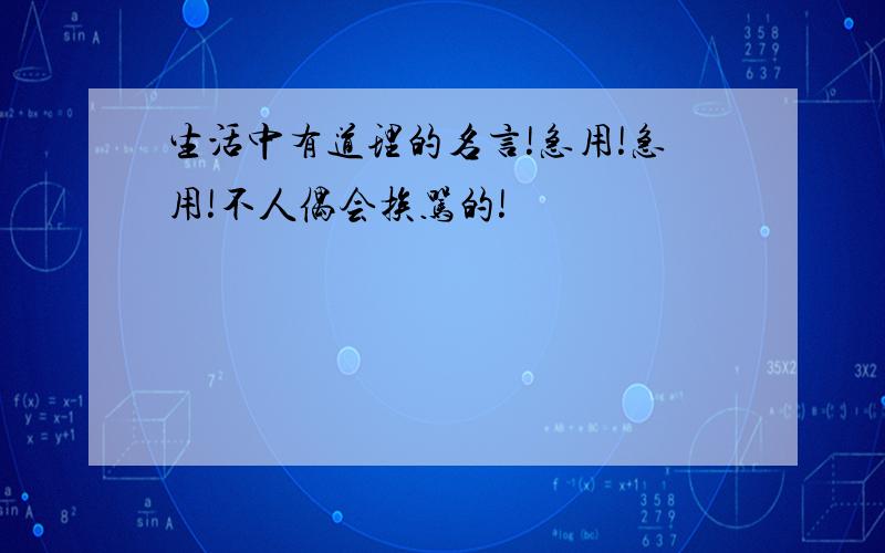 生活中有道理的名言!急用!急用!不人偶会挨骂的!