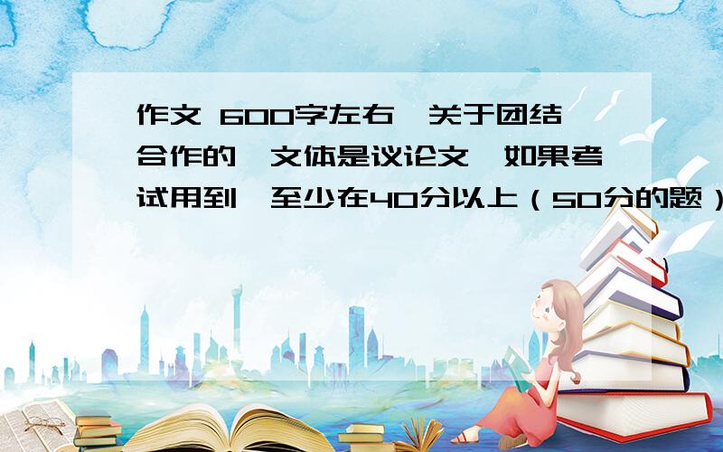 作文 600字左右,关于团结合作的,文体是议论文,如果考试用到,至少在40分以上（50分的题）.写作者文化水平至少在初三以上,语文考试等级必须在A以上,擅长作文（擅长议论文更好）4月24中午12