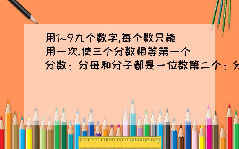 用1~9九个数字,每个数只能用一次,使三个分数相等第一个分数：分母和分子都是一位数第二个：分母是两位数,分子一位数第三个：分母和分子都是2位数