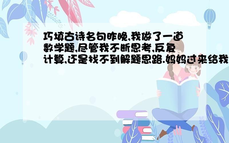 巧填古诗名句昨晚,我做了一道数学题,尽管我不断思考,反复计算,还是找不到解题思路.妈妈过来给我做了指点,我很快有了思路,顺利地做出了这道题.这真是“▁▁▁▁▁▁▁▁▁▁▁▁▁▁