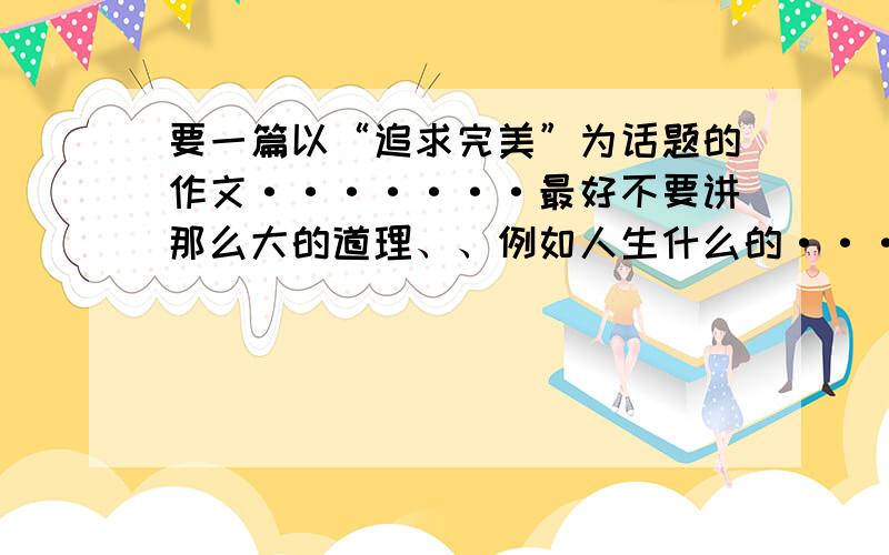 要一篇以“追求完美”为话题的作文·······最好不要讲那么大的道理、、例如人生什么的···能从小问题进手最好。谢谢