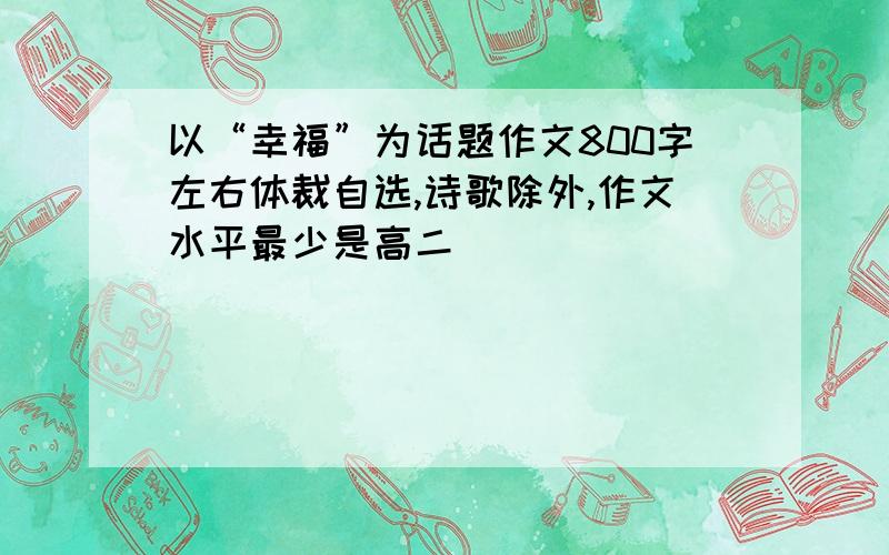 以“幸福”为话题作文800字左右体裁自选,诗歌除外,作文水平最少是高二