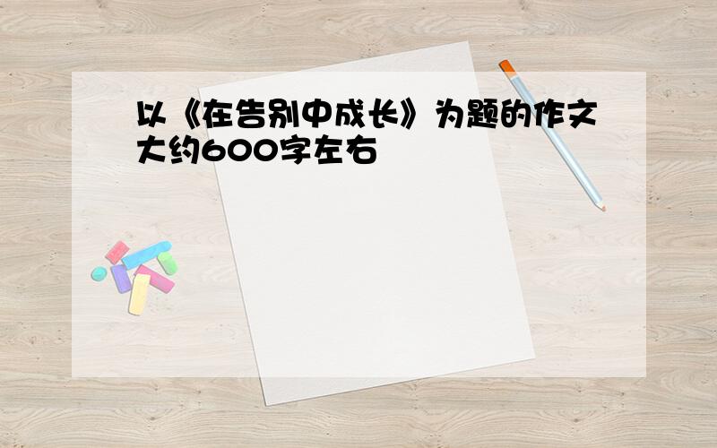 以《在告别中成长》为题的作文大约600字左右