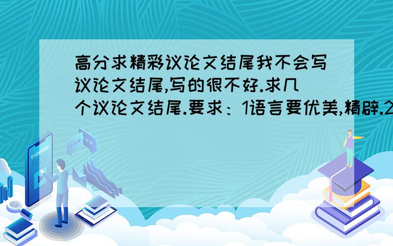 高分求精彩议论文结尾我不会写议论文结尾,写的很不好.求几个议论文结尾.要求：1语言要优美,精辟.2最好是呼吁型的.3不要只适合一个主题的,也就是说结尾套在大多数议论文里都实用.4我要