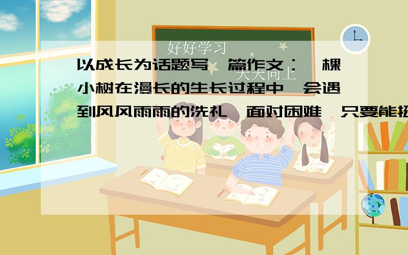 以成长为话题写一篇作文：一棵小树在漫长的生长过程中,会遇到风风雨雨的洗礼,面对困难,只要能挺过去,经受住时间的考验,它就会长成一棵参天的大树……　　请以“成长”为话题,写一篇