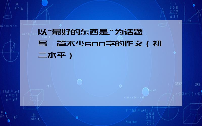 以“最好的东西是.”为话题,写一篇不少600字的作文（初二水平）