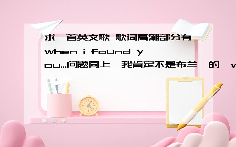 求一首英文歌 歌词高潮部分有when i found you...问题同上,我肯定不是布兰妮的《when i found you》,歌曲的高潮部分是when i found you 什么什么,还有一小句“i need you ”是女生唱的,很舒缓的一首歌求