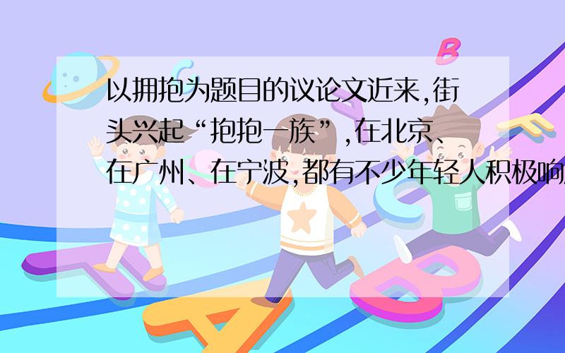 以拥抱为题目的议论文近来,街头兴起“抱抱一族”,在北京、在广州、在宁波,都有不少年轻人积极响应.他们手举写着中文“抱抱”、“来自陌生人的关怀”、“拒绝冷漠”以及英文“FREEHUCS