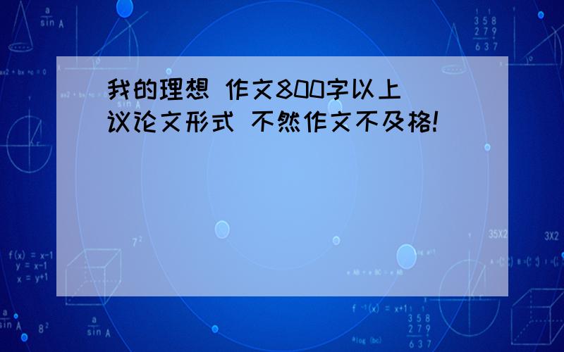 我的理想 作文800字以上 议论文形式 不然作文不及格!