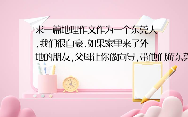 求一篇地理作文作为一个东莞人,我们很自豪.如果家里来了外地的朋友,父母让你做向导,带他们游东莞,你将会如何设计行程呢?请以此为内容,写一个游览方案,具体要求如下：1、 字数500左右,