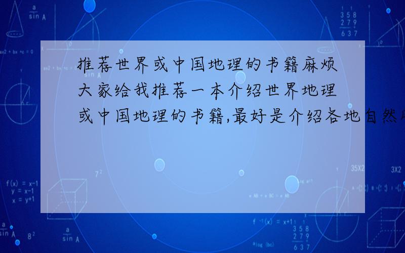 推荐世界或中国地理的书籍麻烦大家给我推荐一本介绍世界地理或中国地理的书籍,最好是介绍各地自然风景或人文地貌并且有彩色插图的,请大家不要长篇大论的复制粘贴,我不是专业学地理