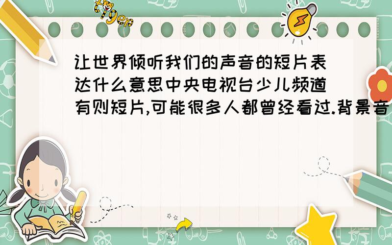 让世界倾听我们的声音的短片表达什么意思中央电视台少儿频道有则短片,可能很多人都曾经看过.背景音乐是好一朵茉莉花.一个样貌清纯秀美、身穿旗袍的中国少女站立在桂林漓江水面的竹