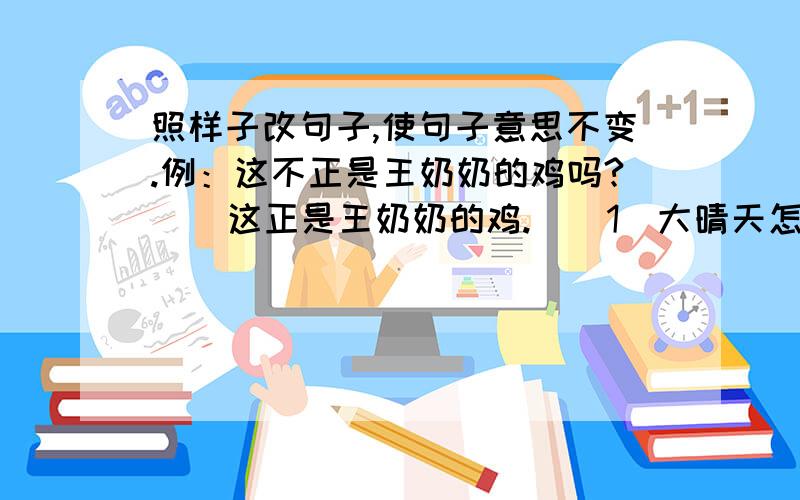 照样子改句子,使句子意思不变.例：这不正是王奶奶的鸡吗?    这正是王奶奶的鸡.  （1）大晴天怎么会下雨呢? （2）小小的一头毛驴,哪能经得起两个人压呢?