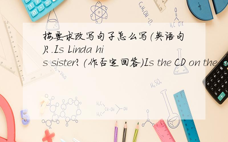 按要求改写句子怎么写（英语句）?.Is Linda his sister?(作否定回答）Is the CD on the sofa(作肯定回答）Are the chairs next to the table?(作否定回答）   求各位大神帮帮吗   急啊