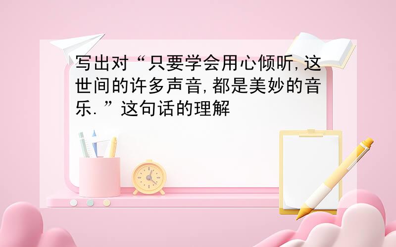 写出对“只要学会用心倾听,这世间的许多声音,都是美妙的音乐.”这句话的理解