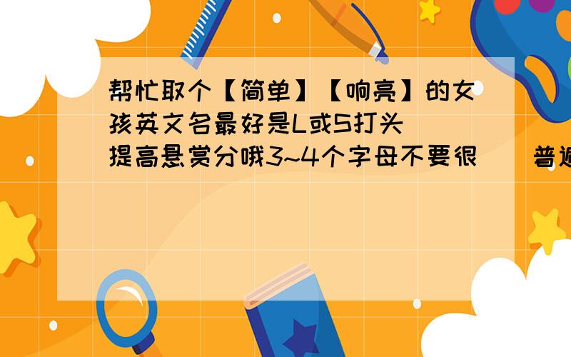 帮忙取个【简单】【响亮】的女孩英文名最好是L或S打头  提高悬赏分哦3~4个字母不要很``普遍的还要响亮!