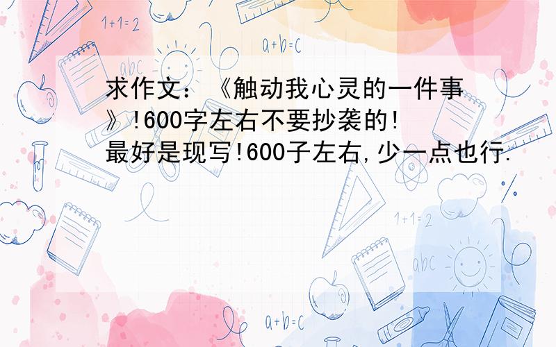 求作文：《触动我心灵的一件事》!600字左右不要抄袭的!最好是现写!600子左右,少一点也行.