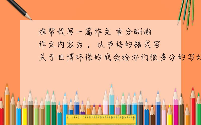 谁帮我写一篇作文 重分酬谢 作文内容为 ：以书信的格式写关于世博环保的我会给你们很多分的写好后发到我邮箱来我感激不进 我积分全给