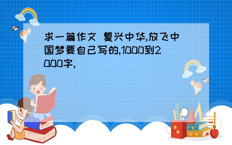 求一篇作文 复兴中华,放飞中国梦要自己写的,1000到2000字,