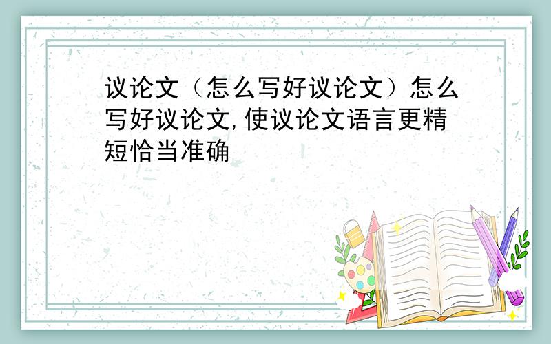 议论文（怎么写好议论文）怎么写好议论文,使议论文语言更精短恰当准确