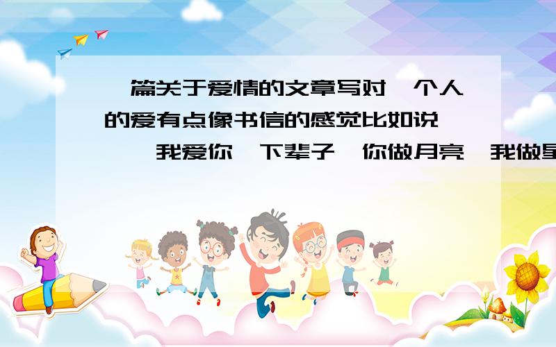 一篇关于爱情的文章写对一个人的爱有点像书信的感觉比如说××、我爱你、下辈子、你做月亮、我做星星、我将一辈子守护你你哭、我陪你哭你笑、我陪你笑你的每一个笑容都深深印在我的