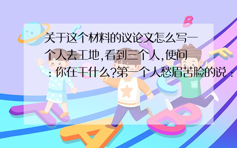 关于这个材料的议论文怎么写一个人去工地,看到三个人,便问：你在干什么?第一个人愁眉苦脸的说：我在砌墙.第二个人微笑着说：我在盖房子.第三个人快乐的说：我在构建美好家园.很多年