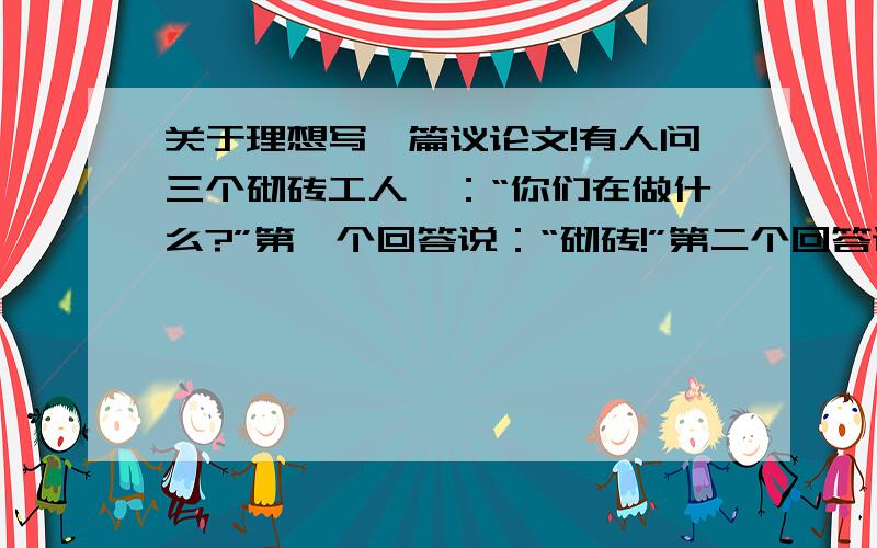 关于理想写一篇议论文!有人问三个砌砖工人,：“你们在做什么?”第一个回答说：“砌砖!”第二个回答说：“我在赚钱!”第三个回答说：“我正在建造世界上最富有特色的房子!”据说后来,