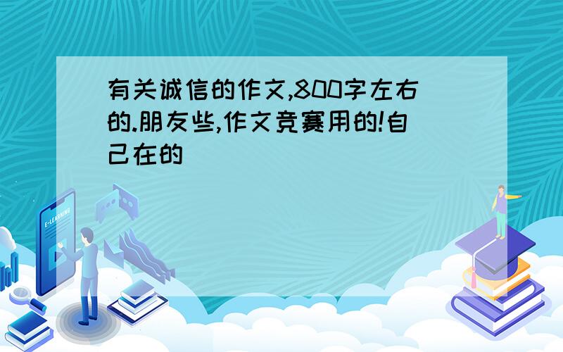 有关诚信的作文,800字左右的.朋友些,作文竞赛用的!自己在的