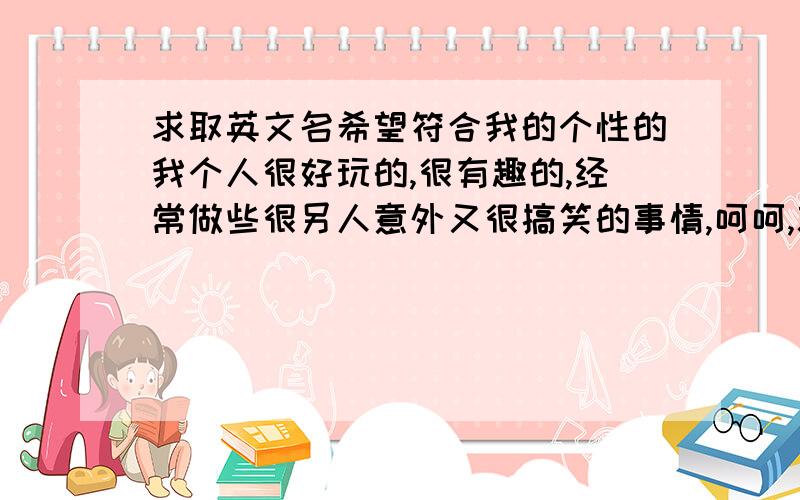 求取英文名希望符合我的个性的我个人很好玩的,很有趣的,经常做些很另人意外又很搞笑的事情,呵呵,就是挺另类有很搞笑的,同学也说我很可爱啊,因此,我要取个可爱点的,有个性点的（不要