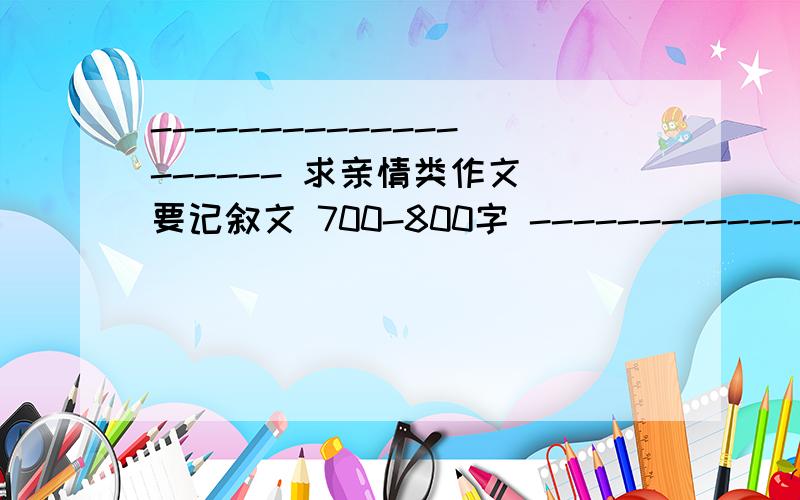 -------------------- 求亲情类作文 要记叙文 700-800字 -------------------- （⊙.⊙）