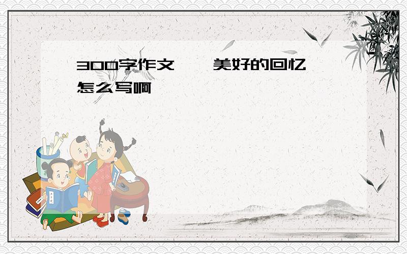 300字作文,《美好的回忆》怎么写啊