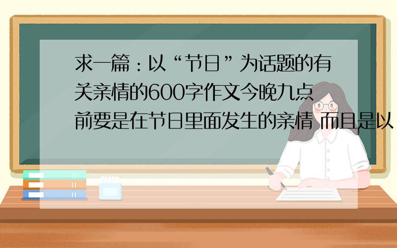 求一篇：以“节日”为话题的有关亲情的600字作文今晚九点前要是在节日里面发生的亲情 而且是以“节日”为话题