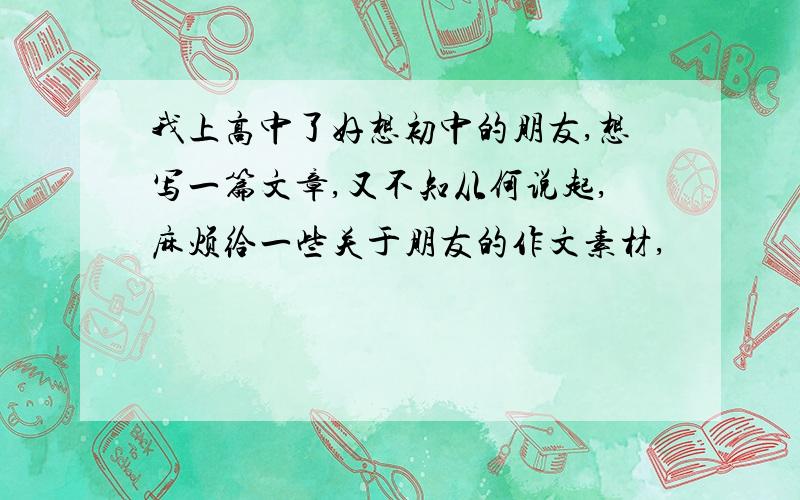 我上高中了好想初中的朋友,想写一篇文章,又不知从何说起,麻烦给一些关于朋友的作文素材,