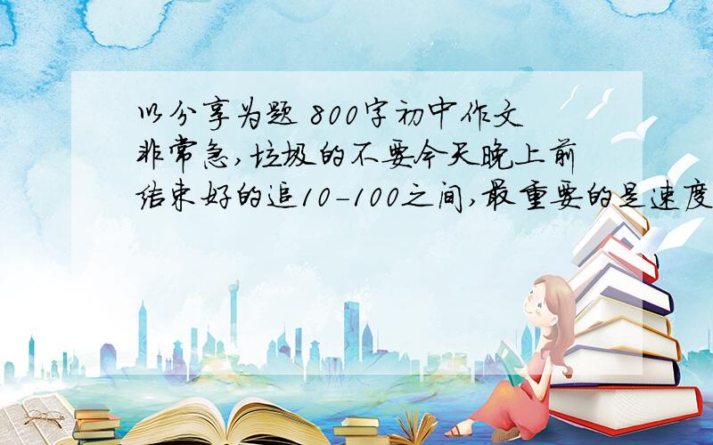 以分享为题 800字初中作文非常急,垃圾的不要今天晚上前结束好的追10-100之间,最重要的是速度、可以+511741076还有《陋室铭》和《爱莲说》的翻译（重点字和所有的句子翻译）所有问题解决好