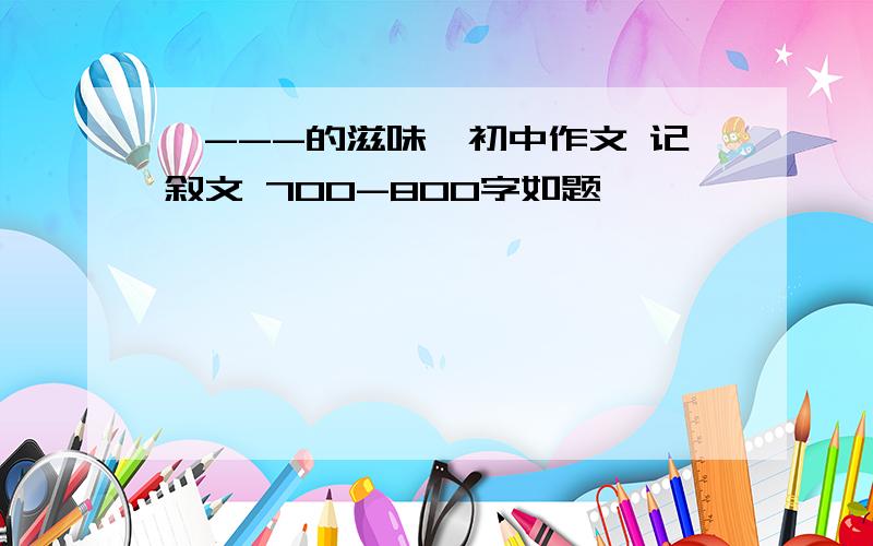 《---的滋味》初中作文 记叙文 700-800字如题