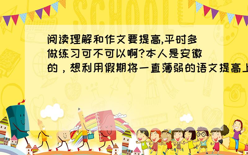 阅读理解和作文要提高,平时多做练习可不可以啊?本人是安徽的，想利用假期将一直薄弱的语文提高上去，本人基础薄弱（初中语文就一直不好），具体表现在阅读理解、文字运用、古诗文