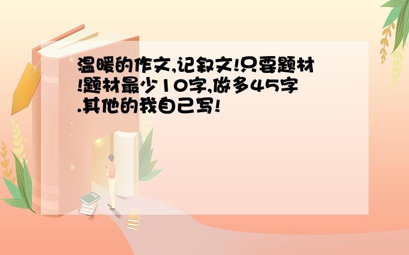 温暖的作文,记叙文!只要题材!题材最少10字,做多45字.其他的我自己写!