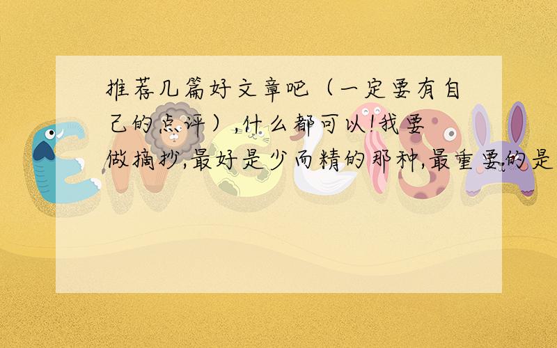 推荐几篇好文章吧（一定要有自己的点评）,什么都可以!我要做摘抄,最好是少而精的那种,最重要的是一定要有自己的点评,我会追加积分的,没点评的会追加少一点哦也不要太短了，200－400左