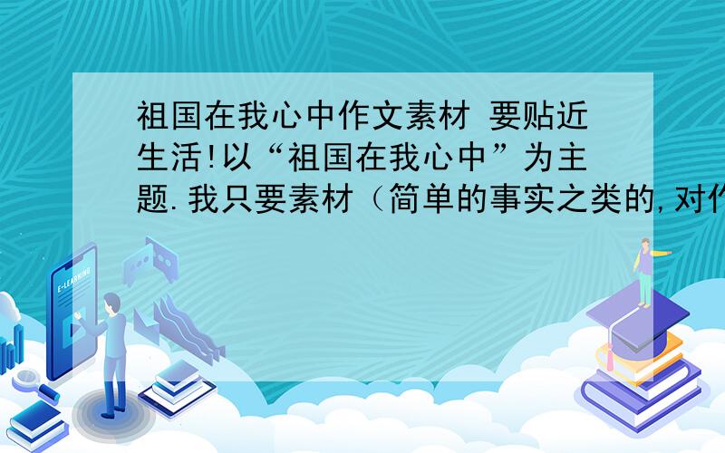 祖国在我心中作文素材 要贴近生活!以“祖国在我心中”为主题.我只要素材（简单的事实之类的,对作文主题有帮助的）,不要什么作文稿.素材内容要贴近生活,并且有震撼力的,要真实、新鲜