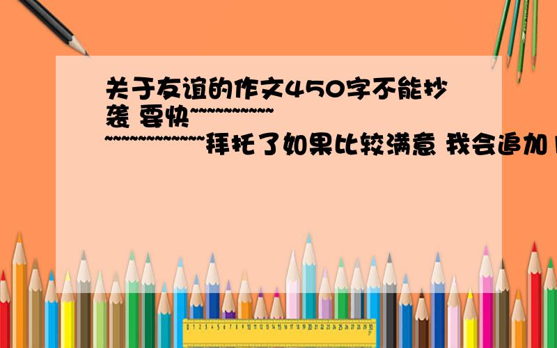 关于友谊的作文450字不能抄袭 要快~~~~~~~~~~~~~~~~~~~~~~拜托了如果比较满意 我会追加100分 作为答谢