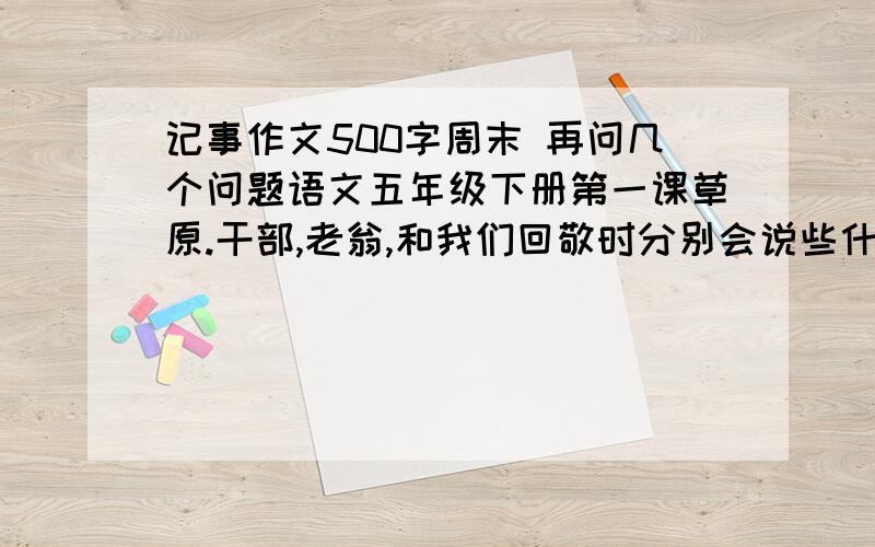 记事作文500字周末 再问几个问题语文五年级下册第一课草原.干部,老翁,和我们回敬时分别会说些什么?第三课白杨.爸爸的微笑消失了脸色变得严肃时,爸爸会想些什么呢?说一说你对第八课童