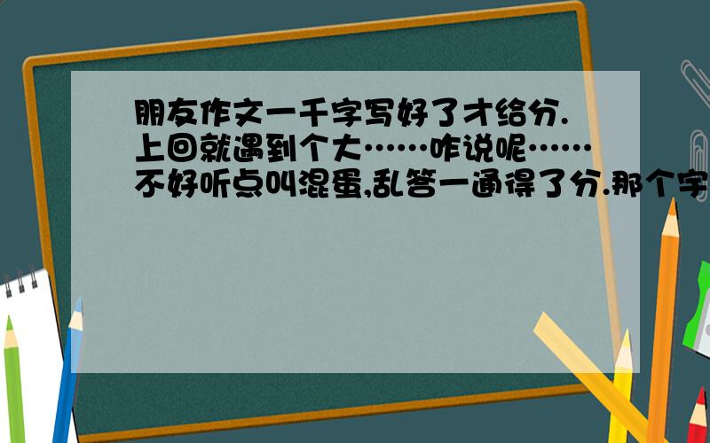 朋友作文一千字写好了才给分.上回就遇到个大……咋说呢……不好听点叫混蛋,乱答一通得了分.那个宇宙超级无敌大混蛋叫 nken4274大家今后一定要拆他的台 把他踢出团队 不回答他的问题那