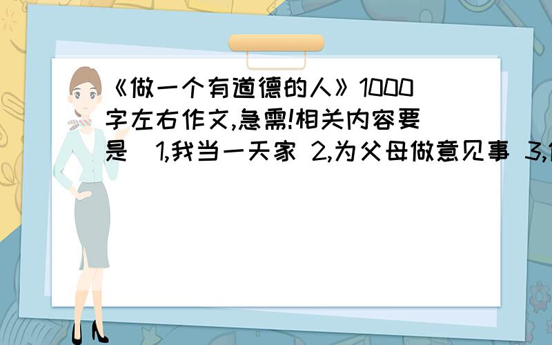 《做一个有道德的人》1000字左右作文,急需!相关内容要是  1,我当一天家 2,为父母做意见事 3,做一次志愿者 4,向自己的长辈拜一次年 5,为你身边的热心人做一个贺年卡.  拜托了!大哥大姐们要