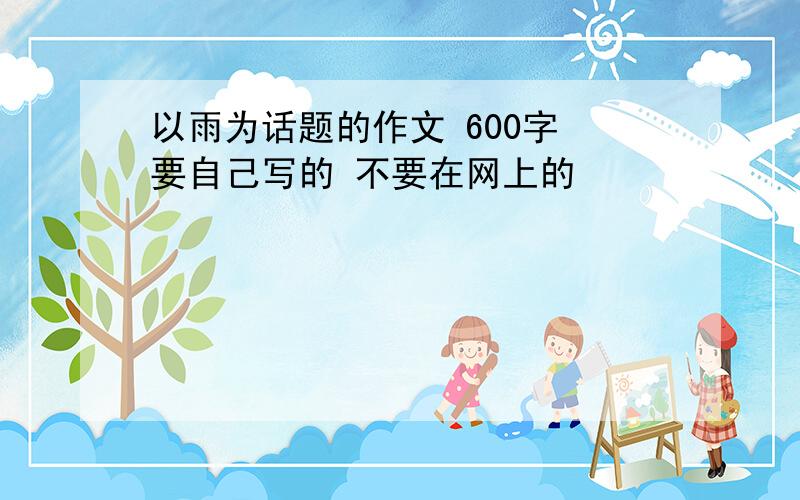 以雨为话题的作文 600字 要自己写的 不要在网上的