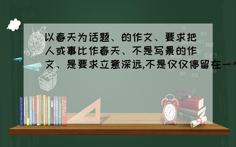 以春天为话题、的作文、要求把人或事比作春天、不是写景的作文、是要求立意深远,不是仅仅停留在一个春字上、而是以春喻人、