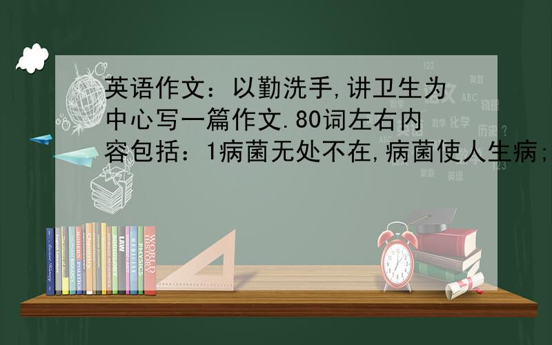 英语作文：以勤洗手,讲卫生为中心写一篇作文.80词左右内容包括：1病菌无处不在,病菌使人生病; 2手是传播病菌的主要途径,养成勤洗手的好习惯很重要; 3勤洗手使你远离疾病,键康成长