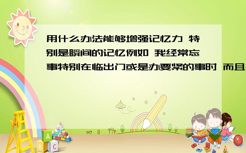 用什么办法能够增强记忆力 特别是瞬间的记忆例如 我经常忘事特别在临出门或是办要紧的事时 而且每次瞬间的记忆都会不太准 经常把错误的印象当成正确的 还和别人争